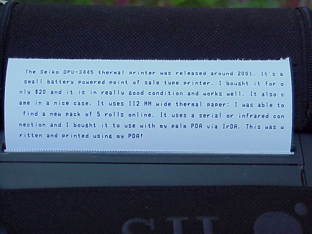 The Seiko DPU-3445 thermal printer was released around 2001. It's a small battery powered point of sale type printer. I bought it for only $20 and it is in really good condition and works well. It also came in a nice case. It uses 112 MM wide thermal paper; I was able to find a new pack of 5 rolls online. It uses a serial or infrared connection and I bought it to use with my palm PDA via IrDA. This was written and printed using my PDA!